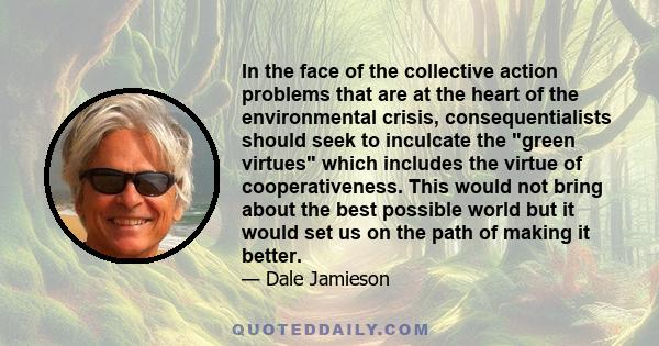 In the face of the collective action problems that are at the heart of the environmental crisis, consequentialists should seek to inculcate the green virtues which includes the virtue of cooperativeness. This would not