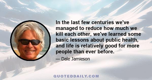 In the last few centuries we've managed to reduce how much we kill each other, we've learned some basic lessons about public health, and life is relatively good for more people than ever before.