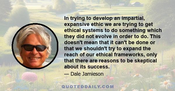 In trying to develop an impartial, expansive ethic we are trying to get ethical systems to do something which they did not evolve in order to do. This doesn't mean that it can't be done or that we shouldn't try to