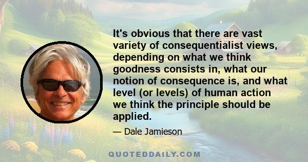 It's obvious that there are vast variety of consequentialist views, depending on what we think goodness consists in, what our notion of consequence is, and what level (or levels) of human action we think the principle