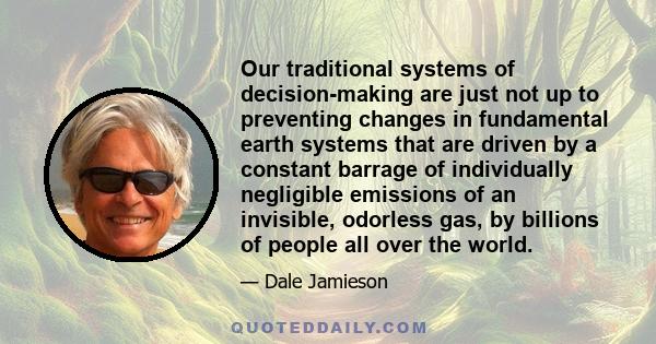 Our traditional systems of decision-making are just not up to preventing changes in fundamental earth systems that are driven by a constant barrage of individually negligible emissions of an invisible, odorless gas, by