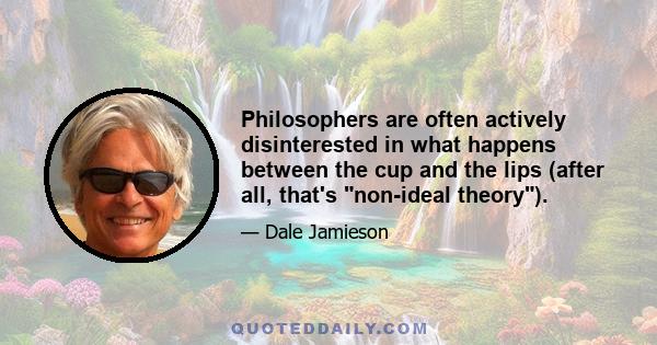 Philosophers are often actively disinterested in what happens between the cup and the lips (after all, that's non-ideal theory).