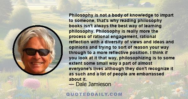 Philosophy is not a body of knowledge to impart to someone, that's why reading philosophy books isn't always the best way of learning philosophy. Philosophy is really more the process of rational engagement, rational