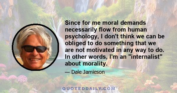 Since for me moral demands necessarily flow from human psychology, I don't think we can be obliged to do something that we are not motivated in any way to do. In other words, I'm an internalist about morality.