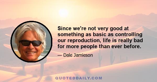 Since we're not very good at something as basic as controlling our reproduction, life is really bad for more people than ever before.