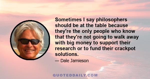 Sometimes I say philosophers should be at the table because they're the only people who know that they're not going to walk away with big money to support their research or to fund their crackpot solutions.