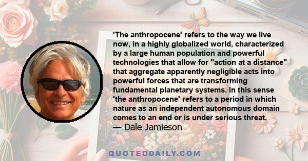 'The anthropocene' refers to the way we live now, in a highly globalized world, characterized by a large human population and powerful technologies that allow for action at a distance that aggregate apparently