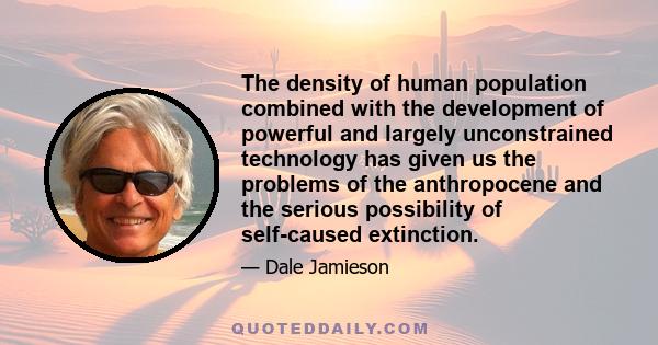 The density of human population combined with the development of powerful and largely unconstrained technology has given us the problems of the anthropocene and the serious possibility of self-caused extinction.