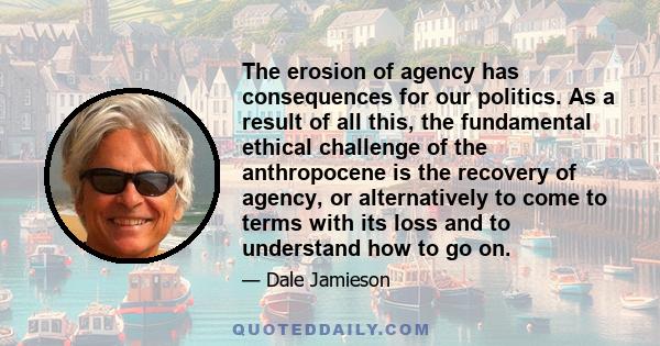 The erosion of agency has consequences for our politics. As a result of all this, the fundamental ethical challenge of the anthropocene is the recovery of agency, or alternatively to come to terms with its loss and to