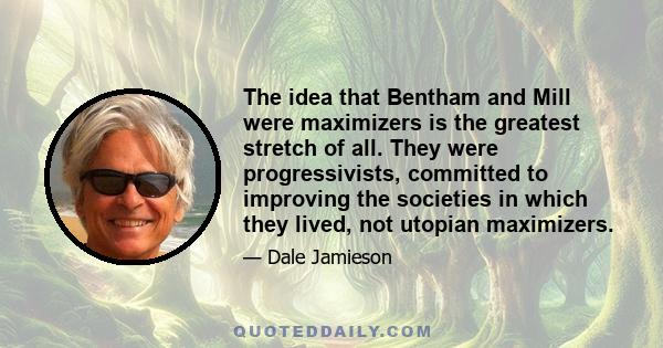 The idea that Bentham and Mill were maximizers is the greatest stretch of all. They were progressivists, committed to improving the societies in which they lived, not utopian maximizers.