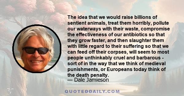 The idea that we would raise billions of sentient animals, treat them horribly, pollute our waterways with their waste, compromise the effectiveness of our antibiotics so that they grow faster, and then slaughter them