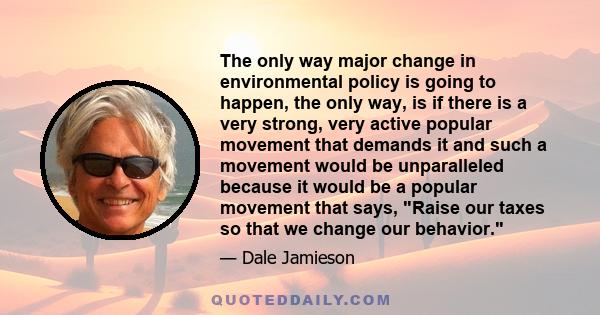 The only way major change in environmental policy is going to happen, the only way, is if there is a very strong, very active popular movement that demands it and such a movement would be unparalleled because it would