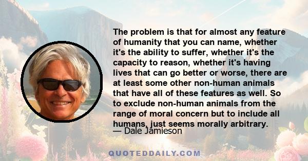 The problem is that for almost any feature of humanity that you can name, whether it's the ability to suffer, whether it's the capacity to reason, whether it's having lives that can go better or worse, there are at