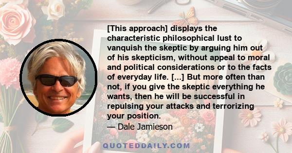 [This approach] displays the characteristic philosophical lust to vanquish the skeptic by arguing him out of his skepticism, without appeal to moral and political considerations or to the facts of everyday life. [...]