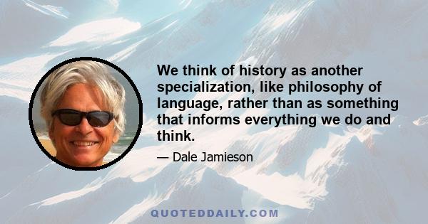 We think of history as another specialization, like philosophy of language, rather than as something that informs everything we do and think.