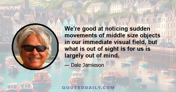 We're good at noticing sudden movements of middle size objects in our immediate visual field, but what is out of sight is for us is largely out of mind.