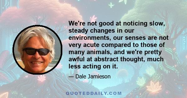 We're not good at noticing slow, steady changes in our environments, our senses are not very acute compared to those of many animals, and we're pretty awful at abstract thought, much less acting on it.