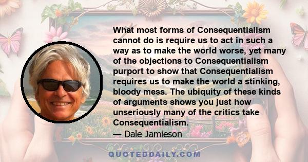 What most forms of Consequentialism cannot do is require us to act in such a way as to make the world worse, yet many of the objections to Consequentialism purport to show that Consequentialism requires us to make the