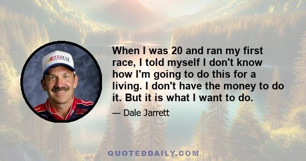 When I was 20 and ran my first race, I told myself I don't know how I'm going to do this for a living. I don't have the money to do it. But it is what I want to do.