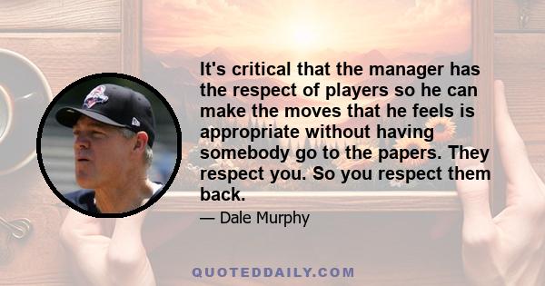 It's critical that the manager has the respect of players so he can make the moves that he feels is appropriate without having somebody go to the papers. They respect you. So you respect them back.