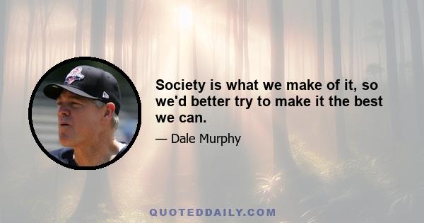 Society is what we make of it, so we'd better try to make it the best we can.