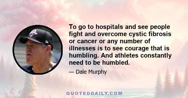 To go to hospitals and see people fight and overcome cystic fibrosis or cancer or any number of illnesses is to see courage that is humbling. And athletes constantly need to be humbled.