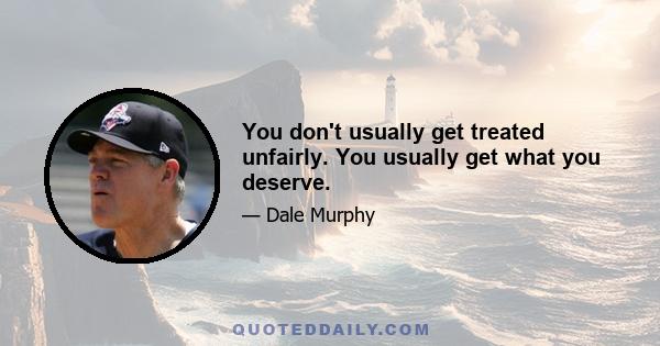 You don't usually get treated unfairly. You usually get what you deserve.