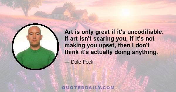 Art is only great if it's uncodifiable. If art isn't scaring you, if it's not making you upset, then I don't think it's actually doing anything.