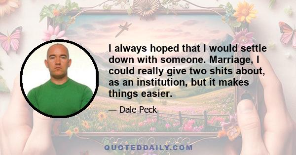 I always hoped that I would settle down with someone. Marriage, I could really give two shits about, as an institution, but it makes things easier.