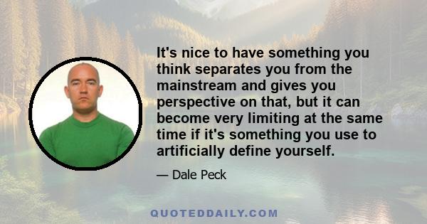 It's nice to have something you think separates you from the mainstream and gives you perspective on that, but it can become very limiting at the same time if it's something you use to artificially define yourself.