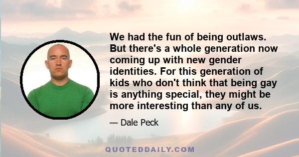 We had the fun of being outlaws. But there's a whole generation now coming up with new gender identities. For this generation of kids who don't think that being gay is anything special, they might be more interesting