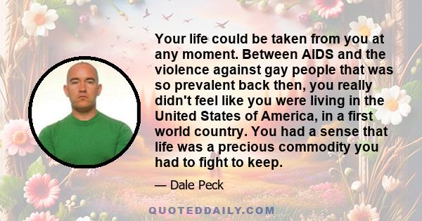 Your life could be taken from you at any moment. Between AIDS and the violence against gay people that was so prevalent back then, you really didn't feel like you were living in the United States of America, in a first