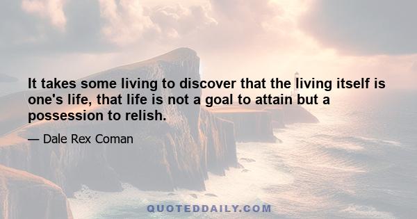 It takes some living to discover that the living itself is one's life, that life is not a goal to attain but a possession to relish.