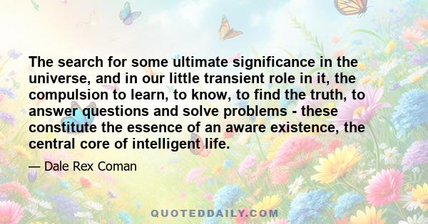 The search for some ultimate significance in the universe, and in our little transient role in it, the compulsion to learn, to know, to find the truth, to answer questions and solve problems - these constitute the