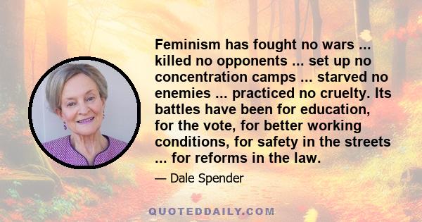 Feminism has fought no wars ... killed no opponents ... set up no concentration camps ... starved no enemies ... practiced no cruelty. Its battles have been for education, for the vote, for better working conditions,