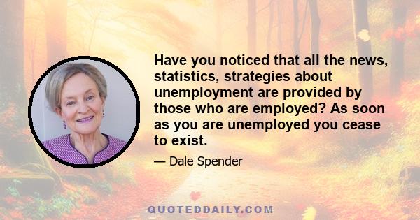 Have you noticed that all the news, statistics, strategies about unemployment are provided by those who are employed? As soon as you are unemployed you cease to exist.