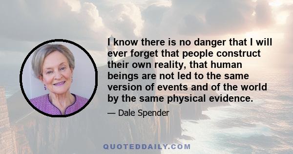 I know there is no danger that I will ever forget that people construct their own reality, that human beings are not led to the same version of events and of the world by the same physical evidence.