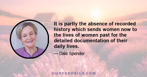 It is partly the absence of recorded history which sends women now to the lives of women past for the detailed documentation of their daily lives.