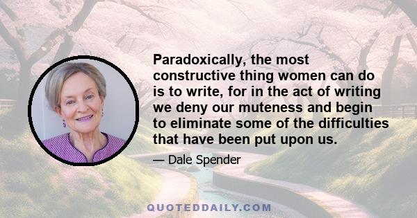 Paradoxically, the most constructive thing women can do is to write, for in the act of writing we deny our muteness and begin to eliminate some of the difficulties that have been put upon us.