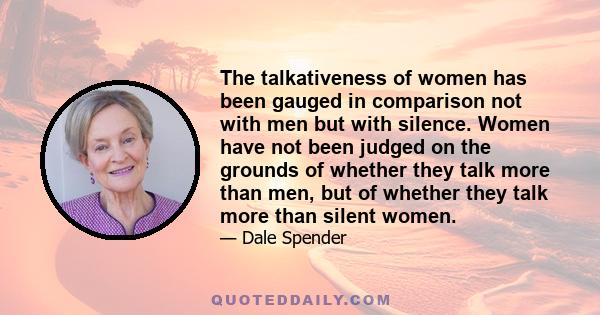 The talkativeness of women has been gauged in comparison not with men but with silence. Women have not been judged on the grounds of whether they talk more than men, but of whether they talk more than silent women.