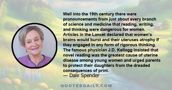 Well into the 19th century there were pronouncements from just about every branch of science and medicine that reading, writing, and thinking were dangerous for women. Articles in the Lancet declared that women's brains 