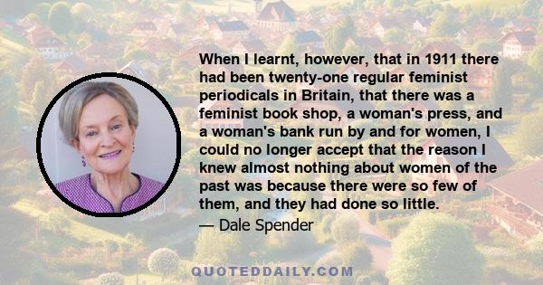 When I learnt, however, that in 1911 there had been twenty-one regular feminist periodicals in Britain, that there was a feminist book shop, a woman's press, and a woman's bank run by and for women, I could no longer