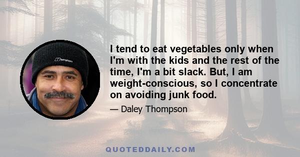 I tend to eat vegetables only when I'm with the kids and the rest of the time, I'm a bit slack. But, I am weight-conscious, so I concentrate on avoiding junk food.