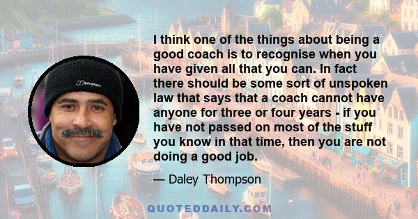 I think one of the things about being a good coach is to recognise when you have given all that you can. In fact there should be some sort of unspoken law that says that a coach cannot have anyone for three or four