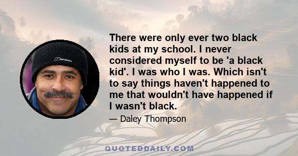 There were only ever two black kids at my school. I never considered myself to be 'a black kid'. I was who I was. Which isn't to say things haven't happened to me that wouldn't have happened if I wasn't black.