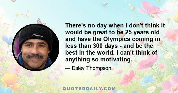 There's no day when I don't think it would be great to be 25 years old and have the Olympics coming in less than 300 days - and be the best in the world. I can't think of anything so motivating.