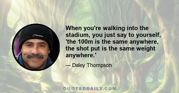 When you're walking into the stadium, you just say to yourself, 'the 100m is the same anywhere, the shot put is the same weight anywhere.'