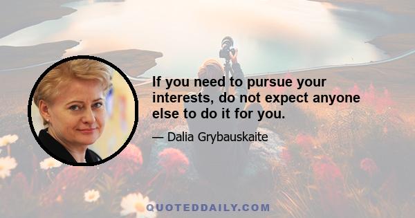 If you need to pursue your interests, do not expect anyone else to do it for you.