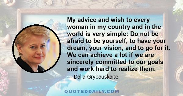 My advice and wish to every woman in my country and in the world is very simple: Do not be afraid to be yourself, to have your dream, your vision, and to go for it. We can achieve a lot if we are sincerely committed to