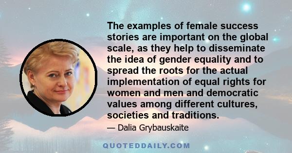 The examples of female success stories are important on the global scale, as they help to disseminate the idea of gender equality and to spread the roots for the actual implementation of equal rights for women and men